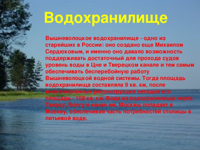 Водохранилище Вышневолоцкое водохранилище - одно из старейших в России: оно создано еще Михаилом Сердюковым, и именно оно давало возможность поддерживать достаточный для прохода судов уровень воды в Цне и Тверецком канале и тем самым обеспечивать бесперебойную работу Вышневолоцкой водной системы. Тогда площадь водохранилища составляла 9 кв. км, после многочисленных реконструкций сегодня его площадь - 108 кв. км. Вода из водохранилища через Тверцу, Волгу и канал им. Москвы попадает в Москву, обеспечивая часть потребностей столицы в питьевой воде. 