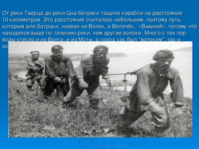 От реки Тверца до реки Цна батраки тащили корабли на расстояние  10 километров. Это расстояние считалось небольшим, поэтому путь, которым шли батраки, назван не Волок, а Волочёк. «Вышний», потому что находился выше по течению реки, чем другие волоки. Много с тех пор воды утекло и из Волги, и из Мсты, а город как был 