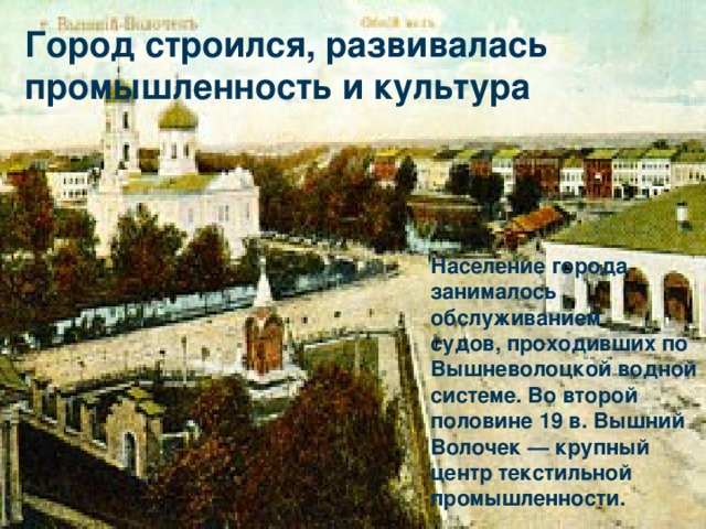 Население города занималось обслуживанием судов, проходивших по Вышневолоцкой водной системе. Во второй половине 19 в. Вышний Волочек — крупный центр текстильной промышленности. Город строился, развивалась промышленность и культура . 