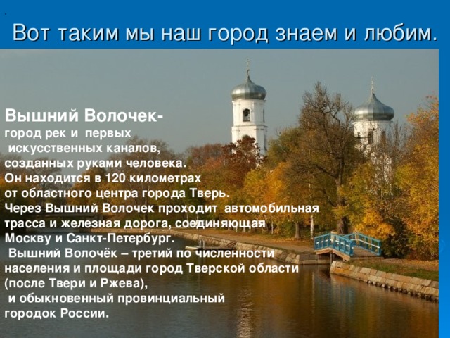 . Вот таким мы наш город знаем и любим.   Вышний Волочек- город рек и первых  искусственных каналов, созданных руками человека. Он находится в 120 километрах от областного центра города Тверь. Через Вышний Волочек проходит автомобильная трасса и железная дорога, соединяющая Москву и Санкт-Петербург.  Вышний Волочёк – третий по численности населения и площади город Тверской области (после Твери и Ржева),  и обыкновенный провинциальный городок России. 
