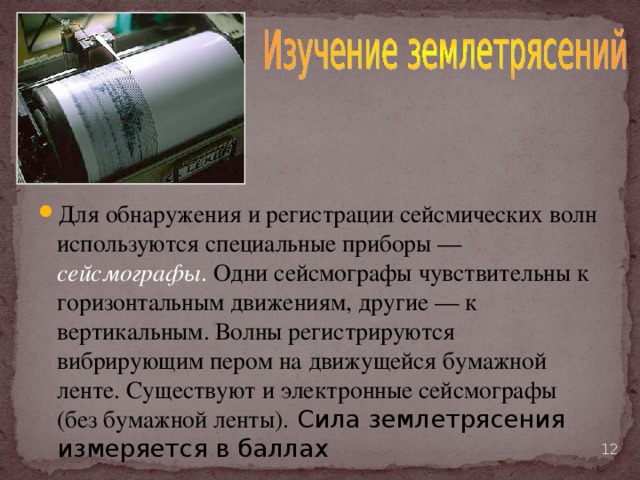 Для обнаружения и регистрации сейсмических волн используются специальные приборы — сейсмографы . Одни сейсмографы чувствительны к горизонтальным движениям, другие — к вертикальным. Волны регистрируются вибрирующим пером на движущейся бумажной ленте. Существуют и электронные сейсмографы (без бумажной ленты). Сила землетрясения измеряется в баллах  