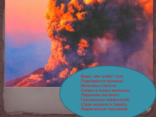Выше, чем гуляют тучи, Поднимаются вулканы; Величавы и могучи, Словно в сказке великаны. Пережили они много Грандиозных извержений; Страх внушали и тревогу, Людям многих поколений.  