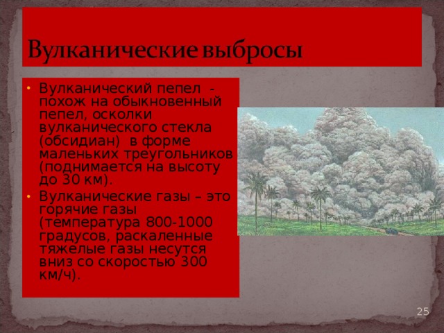 Вулканический пепел - похож на обыкновенный пепел, осколки вулканического стекла (обсидиан) в форме маленьких треугольников (поднимается на высоту до 30 км). Вулканические газы – это горячие газы (температура 800-1000 градусов, раскаленные тяжелые газы несутся вниз со скоростью 300 км/ч).   