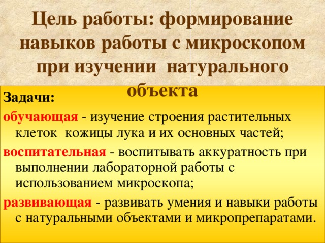 Цель работы: формирование навыков работы с микроскопом при изучении натурального объекта Задачи: обучающая  - изучение строения растительных клеток кожицы лука и их основных частей; воспитательная  - воспитывать аккуратность при выполнении лабораторной работы с использованием микроскопа; развивающая - развивать умения и навыки работы с натуральными объектами и микропрепаратами. 