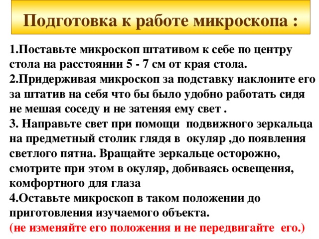  Подготовка к работе микроскопа :    1.Поставьте микроскоп штативом к себе по центру стола на расстоянии 5 - 7 см от края стола. 2.Придерживая микроскоп за подставку наклоните его за штатив на себя что бы было удобно работать сидя не мешая соседу и не затеняя ему свет . 3. Направьте свет при помощи подвижного зеркальца на предметный столик глядя в окуляр ,до появления светлого пятна. Вращайте зеркальце осторожно, смотрите при этом в окуляр, добиваясь освещения, комфортного для глаза 4.Оставьте микроскоп в таком положении до приготовления изучаемого объекта. (не изменяйте его положения и не передвигайте его.) 