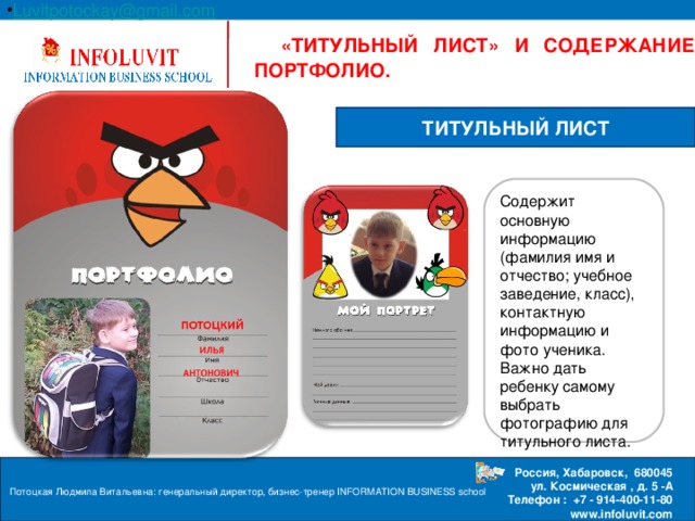 Luvitpotockay @ gmail . com Россия, Хабаровск, 680045  ул. Космическая , д. 5 -А  Телефон : +7 - 914-400-11-80 www.infoluvit.com  «ТИТУЛЬНЫЙ ЛИСТ» И СОДЕРЖАНИЕ ПОРТФОЛИО. ТИТУЛЬНЫЙ ЛИСТ Содержит основную информацию (фамилия имя и отчество; учебное заведение, класс), контактную информацию и фото ученика. Важно дать ребенку самому выбрать фотографию для титульного листа . Потоцкая Людмила Витальевна: генеральный директор, бизнес-тренер INFORMATION BUSINESS school  