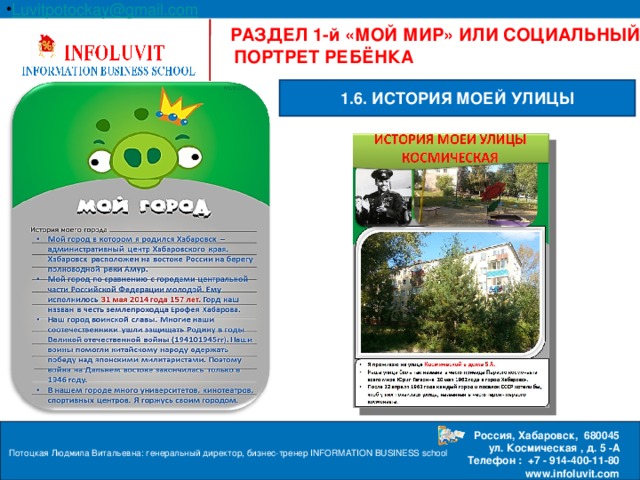 Luvitpotockay @ gmail . com Россия, Хабаровск, 680045  ул. Космическая , д. 5 -А  Телефон : +7 - 914-400-11-80 www.infoluvit.com  РАЗДЕЛ 1-й «МОЙ МИР» ИЛИ СОЦИАЛЬНЫЙ ПОРТРЕТ РЕБЁНКА 1.6. ИСТОРИЯ МОЕЙ УЛИЦЫ Потоцкая Людмила Витальевна: генеральный директор, бизнес-тренер INFORMATION BUSINESS school  