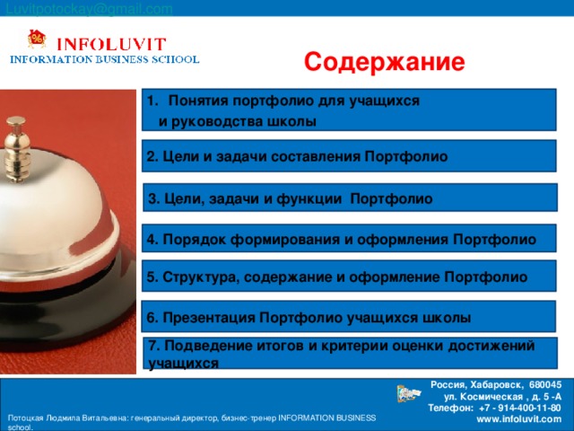 Luvitpotockay @ gmail . com  Россия, Хабаровск, 680045 ул. Космическая , д. 5 -А  Телефон: +7 - 914-400-11-80 www.infoluvit.com  Содержание Понятия портфолио для учащихся  и руководства школы 2. Цели и задачи составления Портфолио 3. Цели, задачи и функции Портфолио 4. Порядок формирования и оформления Портфолио 5. Структура, содержание и оформление Портфолио 6. Презентация Портфолио учащихся школы 7. Подведение итогов и критерии оценки достижений учащихся Потоцкая Людмила Витальевна: генеральный директор, бизнес-тренер INFORMATION BUSINESS school.  