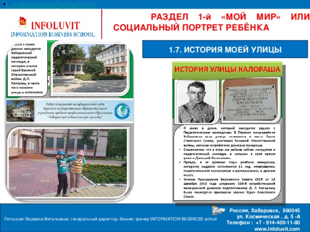 Luvitpotockay @ gmail . com Россия, Хабаровск, 680045  ул. Космическая , д. 5 -А  Телефон : +7 - 914-400-11-80 www.infoluvit.com  РАЗДЕЛ 1-й «МОЙ МИР» ИЛИ СОЦИАЛЬНЫЙ ПОРТРЕТ РЕБЁНКА 1.7. ИСТОРИЯ МОЕЙ УЛИЦЫ Потоцкая Людмила Витальевна: генеральный директор, бизнес-тренер INFORMATION BUSINESS school  