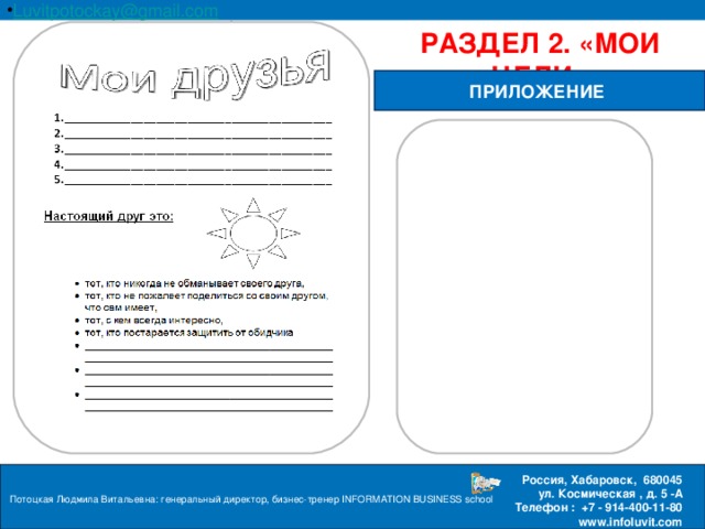 Luvitpotockay @ gmail . com Россия, Хабаровск, 680045 ул. Космическая , д. 5 -А  Телефон : +7 - 914-400-11-80 www.infoluvit.com РАЗДЕЛ 2. «МОИ ЦЕЛИ» ПРИЛОЖЕНИЕ Потоцкая Людмила Витальевна: генеральный директор, бизнес-тренер INFORMATION BUSINESS school  