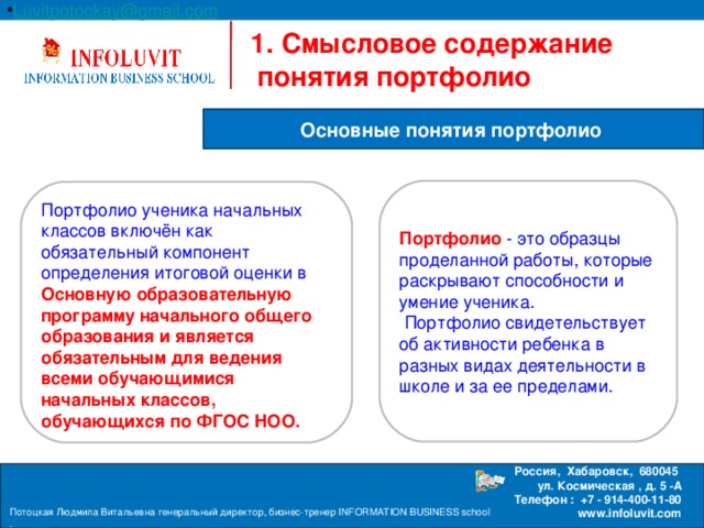 Luvitpotockay @ gmail . com Россия, Хабаровск, 680045 ул. Космическая , д. 5 -А  Телефон : +7 - 914-400-11-80 www.infoluvit.com   1. Смысловое содержание понятия портфолио  Основные понятия портфолио Портфолио - это образцы проделанной работы, которые раскрывают способности и умение ученика.  Портфолио свидетельствует об активности ребенка в разных видах деятельности в школе и за ее пределами. Портфолио ученика начальных классов включён как обязательный компонент определения итоговой оценки в Основную образовательную программу начального общего образования и является обязательным для ведения всеми обучающимися начальных классов, обучающихся по ФГОС НОО. Потоцкая Людмила Витальевна генеральный директор, бизнес-тренер INFORMATION BUSINESS school . 