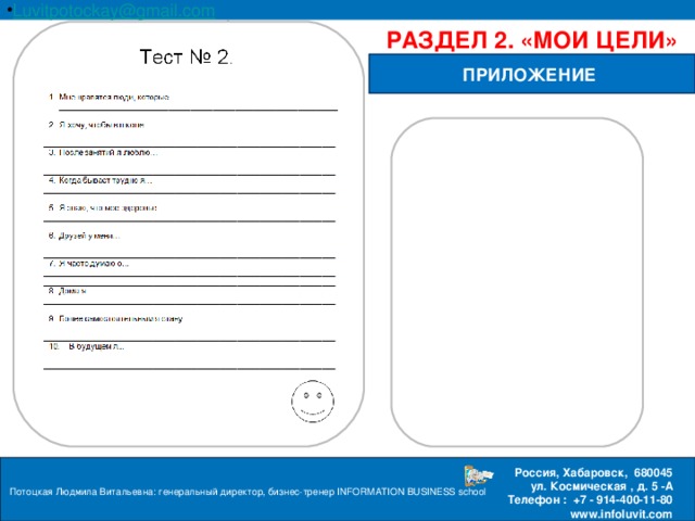 Luvitpotockay @ gmail . com Россия, Хабаровск, 680045 ул. Космическая , д. 5 -А  Телефон : +7 - 914-400-11-80 www.infoluvit.com РАЗДЕЛ 2. «МОИ ЦЕЛИ» ПРИЛОЖЕНИЕ Потоцкая Людмила Витальевна: генеральный директор, бизнес-тренер INFORMATION BUSINESS school  