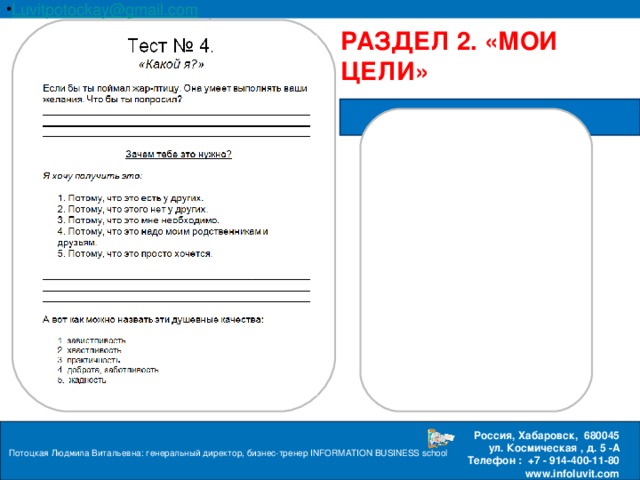 Luvitpotockay @ gmail . com Россия, Хабаровск, 680045 ул. Космическая , д. 5 -А  Телефон : +7 - 914-400-11-80 www.infoluvit.com РАЗДЕЛ 2. «МОИ ЦЕЛИ» ПРИЛОЖЕНИЕ Потоцкая Людмила Витальевна: генеральный директор, бизнес-тренер INFORMATION BUSINESS school  