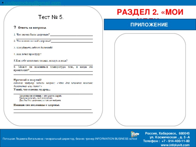 Luvitpotockay @ gmail . com Россия, Хабаровск, 680045 ул. Космическая , д. 5 -А  Телефон : +7 - 914-400-11-80 www.infoluvit.com РАЗДЕЛ 2. «МОИ ЦЕЛИ» ПРИЛОЖЕНИЕ Потоцкая Людмила Витальевна: генеральный директор, бизнес-тренер INFORMATION BUSINESS school  