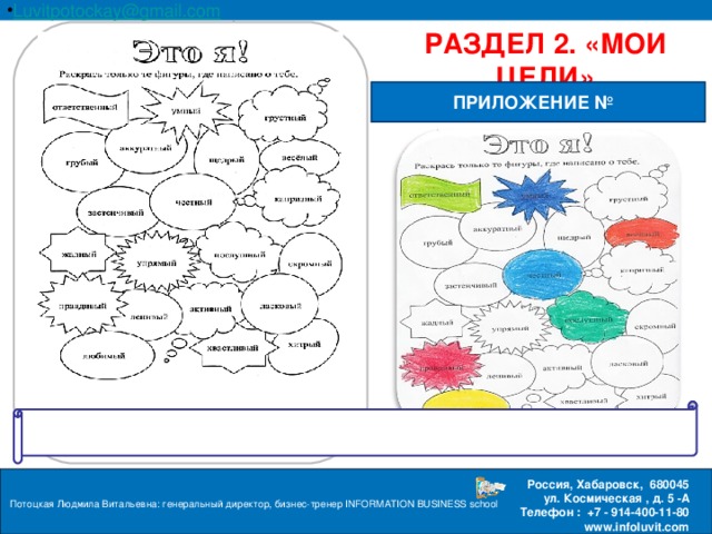 Luvitpotockay @ gmail . com Россия, Хабаровск, 680045 ул. Космическая , д. 5 -А  Телефон : +7 - 914-400-11-80 www.infoluvit.com РАЗДЕЛ 2. «МОИ ЦЕЛИ» ПРИЛОЖЕНИЕ № Потоцкая Людмила Витальевна: генеральный директор, бизнес-тренер INFORMATION BUSINESS school  