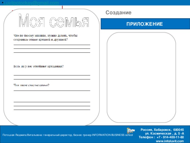 Luvitpotockay @ gmail . com Россия, Хабаровск, 680045 ул. Космическая , д. 5 -А  Телефон : +7 - 914-400-11-80 www.infoluvit.com  Создание ПРИЛОЖЕНИЕ Потоцкая Людмила Витальевна: генеральный директор, бизнес-тренер INFORMATION BUSINESS school  