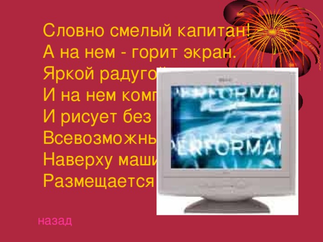  Словно смелый капитан!  А на нем - горит экран.  Яркой радугой он дышит,  И на нем компьютер пишет  И рисует без запинки  Всевозможные картинки.  Наверху машины всей  Размещается ........... назад 