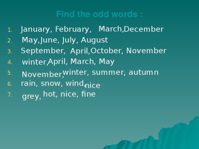Find the odd words : March, January, February, December  June, July, August September, October, November  April, March, May  winter, summer, autumn rain, snow, wind,  hot, nice, fine May, April, winter, November, nice grey, 