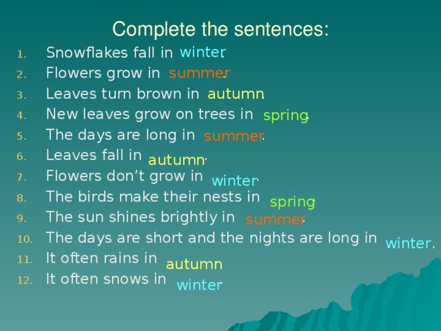 Complete the sentences: winter Snowflakes fall in . Flowers grow in . Leaves turn brown in . New leaves grow on trees in . The days are long in . Leaves fall in . Flowers don’t grow in . The birds make their nests in . The sun shines brightly in . The days are short and the nights are long in It often rains in . It often snows in . summer autumn spring summer autumn winter spring summer winter . autumn winter 