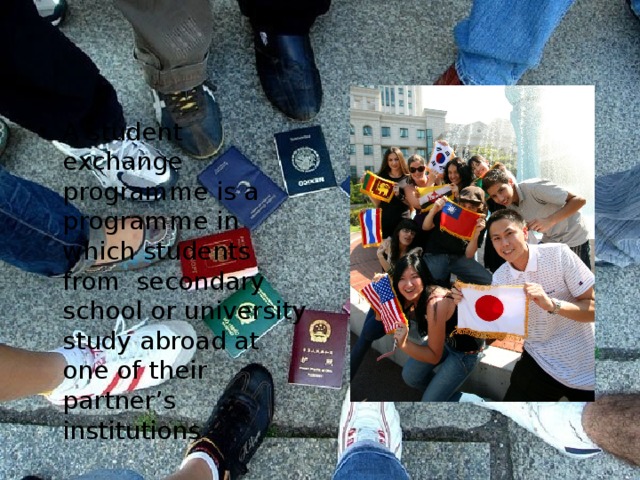 A student exchange programme is a programme in which students from secondary school or university study abroad at one of their partner’s institutions 