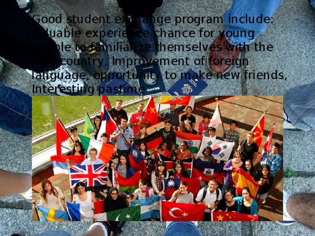Good student exchange program include: valuable experience chance for young people to familiarize themselves with the new country, Improvement of foreign language, opportunity to make new friends, Interesting pastime 