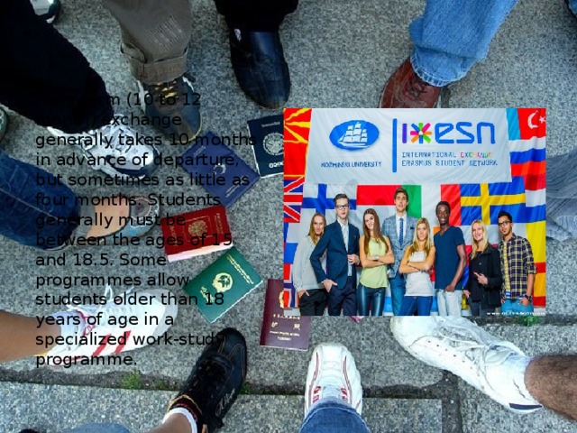 Long-term (10 to 12 month) exchange generally takes 10 months in advance of departure, but sometimes as little as four months. Students generally must be between the ages of 15 and 18.5. Some programmes allow students older than 18 years of age in a specialized work-study programme. 