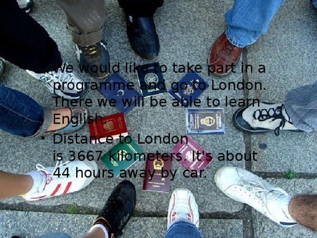 We would like to take part in a programme and go to London. There we will be able to learn English. Distance to London is 3667 kilometers. It's about 44 hours away by car. 