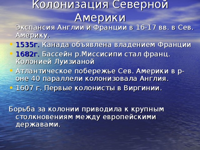 Колонизация Северной Америки  Экспансия Англии и Франции в 16-17 вв. в Сев. Америку. 1535г. Канада объявлена владением Франции 1682г. Бассейн р.Миссисипи стал франц. Колонией Луизианой Атлантическое побережье Сев. Америки в р-оне 40 параллели колонизовала Англия. 1607 г. Первые колонисты в Виргинии.  Борьба за колонии приводила к крупным столкновениям между европейскими державами. 