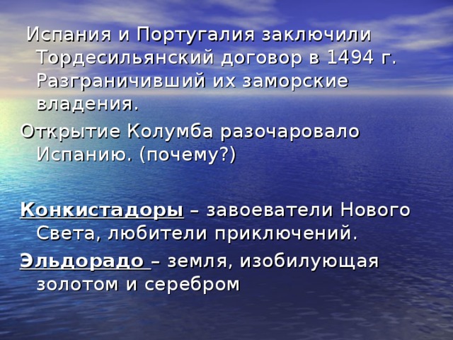  Испания и Португалия заключили Тордесильянский договор в 1494 г. Разграничивший их заморские владения. Открытие Колумба разочаровало Испанию. (почему?) Конкистадоры – завоеватели Нового Света, любители приключений. Эльдорадо – земля, изобилующая золотом и серебром 