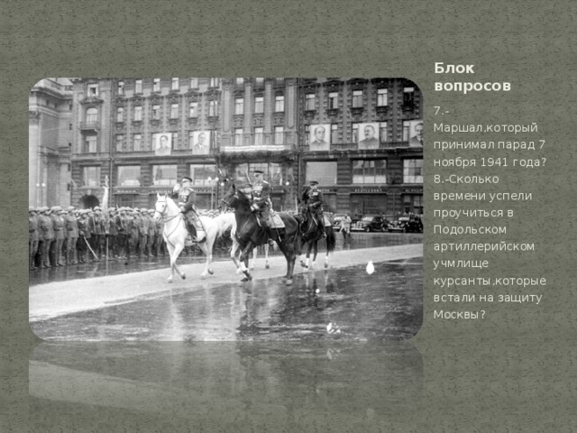 Блок вопросов 7.-Маршал,который принимал парад 7 ноября 1941 года?  8.-Сколько времени успели проучиться в Подольском артиллерийском учмлище курсанты,которые встали на защиту Москвы? 