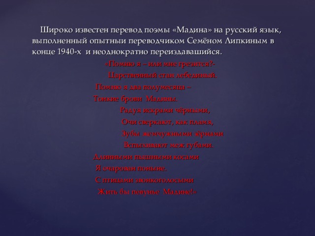  Широко известен перевод поэмы «Мадина» на русский язык, выполненный опытныи переводчиком Семёном Липкиным в конце 1940-х и неоднократно переиздавашийся. «Помню я – или мне грезится?-  Царственный стан лебединый.  Помню я два полумесяца –  Тонкие брови Мадины.  Радуя искрами чёрными,  Очи сверкают, как пламя,  Зубы жемчужными зёрнами  Вспыхивают меж губами.  Длинными пышными косами  Я очарован поныне.  С птицами звонкоголосыми  Жить бы певунье Мадине!» 