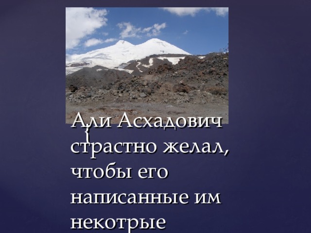 Али Асхадович страстно желал, чтобы его написанные им некотрые произведения былм переведены на русский язык. Русский народ, русский язык был гордостью и любовью кабардинского поэта. Имена Пушкина, Лермонтова он произносил с сыновней почтительностью.   Облака заволокли  Луговой простор,  Тучи низкие легли  На вершины гор. 