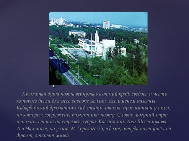  Крылатая душа поэта вернулась в отчий край, свобода и честь которого были для него дороже жизни. Его именем названы Кабардинский драматический театр, школы, проспекты и улицы, на которых сооружены памятники поэту. Словно могучий нарт-исполин, стоит на страже в горах Кавказа пик Али Шогенцукова. А в Нальчике, по улице М.Горького 35, в доме, откуда поэт ушёл на фронт, открыт музей. 