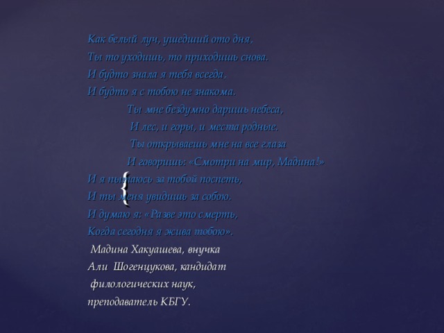 Как белый луч, ушедший ото дня, Ты то уходишь, то приходишь снова. И будто знала я тебя всегда, И будто я с тобою не знакома.  Ты мне бездумно даришь небеса,  И лес, и горы, и места родные.  Ты открываешь мне на все глаза  И говоришь: «Смотри на мир, Мадина!» И я пытаюсь за тобой поспеть, И ты меня увидишь за собою. И думаю я: «Разве это смерть, Когда сегодня я жива тобою».  Мадина Хакуашева, внучка Али Шогенцукова, кандидат  филологических наук, преподаватель КБГУ. 