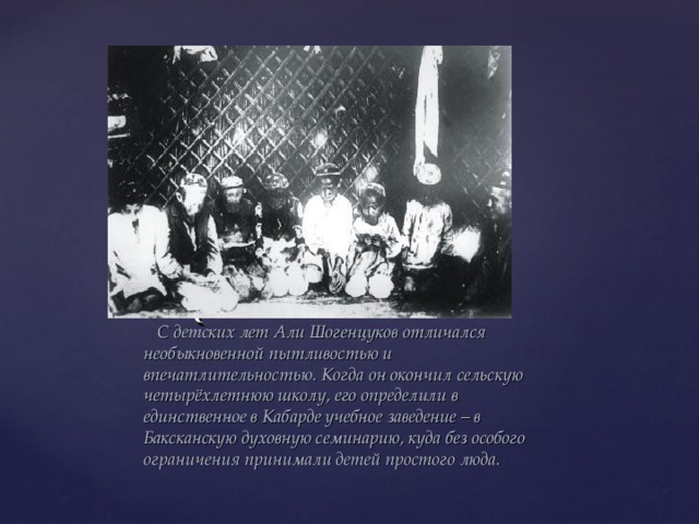  С детских лет Али Шогенцуков отличался необыкновенной пытливостью и впечатлительностью. Когда он окончил сельскую четырёхлетнюю школу, его определили в единственное в Кабарде учебное заведение – в Баксканскую духовную семинарию, куда без особого ограничения принимали детей простого люда. 
