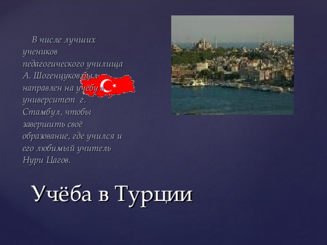  В числе лучших учеников педагогического училища А. Шогенцуков был направлен на учёбу в университет г. Стамбул, чтобы завершить своё образование, где учился и его любимый учитель Нури Цагов. Учёба в Турции 