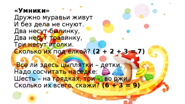 «Умники»  Дружно муравьи живут  И без дела не снуют.  Два несут былинку,  Два несут травинку,  Три несут иголки.  Сколько их под ёлкой? (2 + 2 + 3 = 7)   Все ли здесь цыплятки – детки,  Надо сосчитать наседке:  Шесть – на грядках, три – во ржи.  Сколько их всего, скажи? (6 + 3 = 9) 