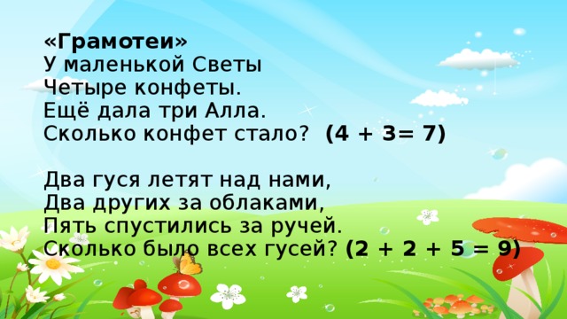 «Грамотеи»  У маленькой Светы  Четыре конфеты.  Ещё дала три Алла.  Сколько конфет стало? (4 + 3= 7)   Два гуся летят над нами,  Два других за облаками,  Пять спустились за ручей.  Сколько было всех гусей? (2 + 2 + 5 = 9)    