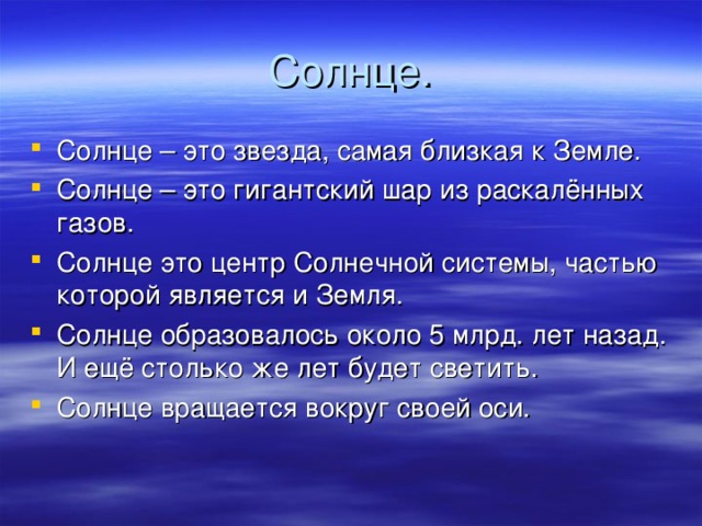 Солнце. Солнце – это звезда, самая близкая к Земле. Солнце – это гигантский шар из раскалённых газов. Солнце это центр Солнечной системы, частью которой является и Земля. Солнце образовалось около 5 млрд. лет назад. И ещё столько же лет будет светить. Солнце вращается вокруг своей оси. 