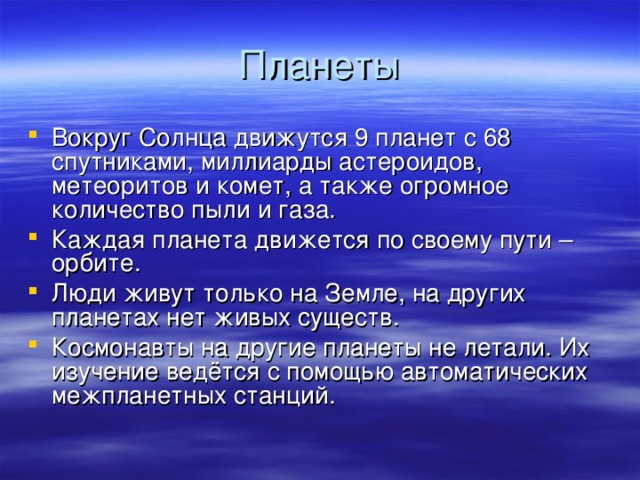 Планеты Вокруг Солнца движутся 9 планет с 68 спутниками, миллиарды астероидов, метеоритов и комет, а также огромное количество пыли и газа. Каждая планета движется по своему пути – орбите. Люди живут только на Земле, на других планетах нет живых существ. Космонавты на другие планеты не летали. Их изучение ведётся с помощью автоматических межпланетных станций.  