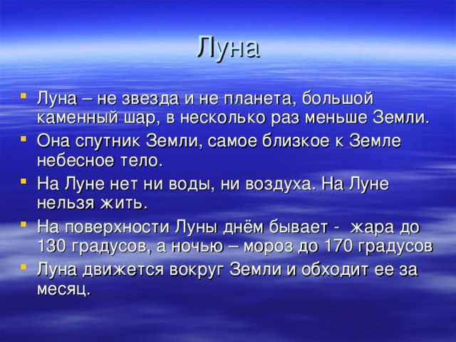 Луна Луна – не звезда и не планета, большой каменный шар, в несколько раз меньше Земли. Она спутник Земли, самое близкое к Земле небесное тело. На Луне нет ни воды, ни воздуха. На Луне нельзя жить. На поверхности Луны днём бывает - жара до 130 градусов, а ночью – мороз до 170 градусов Луна движется вокруг Земли и обходит ее за месяц.  