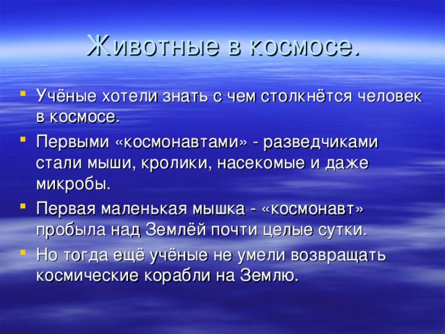 Животные в космосе. Учёные хотели знать с чем столкнётся человек в космосе. Первыми «космонавтами» - разведчиками стали мыши, кролики, насекомые и даже микробы. Первая маленькая мышка - «космонавт» пробыла над Землёй почти целые сутки. Но тогда ещё учёные не умели возвращать космические корабли на Землю. 