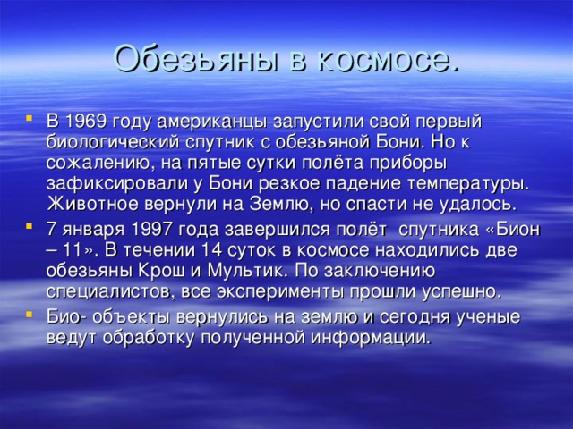 Обезьяны в космосе. В 1969 году американцы запустили свой первый биологический спутник с обезьяной Бони. Но к сожалению, на пятые сутки полёта приборы зафиксировали у Бони резкое падение температуры. Животное вернули на Землю, но спасти не удалось. 7 января 1997 года завершился полёт спутника «Бион – 11». В течении 14 суток в космосе находились две обезьяны Крош и Мультик. По заключению специалистов, все эксперименты прошли успешно. Био- объекты вернулись на землю и сегодня ученые ведут обработку полученной информации.  