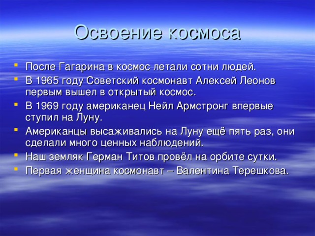 Освоение космоса После Гагарина в космос летали сотни людей. В 1965 году Советский космонавт Алексей Леонов первым вышел в открытый космос. В 1969 году американец Нейл Армстронг впервые ступил на Луну. Американцы высаживались на Луну ещё пять раз, они сделали много ценных наблюдений. Наш земляк Герман Титов провёл на орбите сутки. Первая женщина космонавт – Валентина Терешкова. 