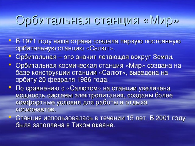 Орбитальная станция «Мир» В 1971 году наша страна создала первую постоянную орбитальную станцию «Салют». Орбитальная – это значит летающая вокруг Земли. Орбитальная космическая станция «Мир» создана на базе конструкции станции «Салют», выведена на орбиту 20 февраля 1986 года. По сравнению с «Салютом» на станции увеличена мощность системы электропитания, созданы более комфортные условия для работы и отдыха космонавтов. Станция использовалась в течении 15 лет. В 2001 году была затоплена в Тихом океане. 