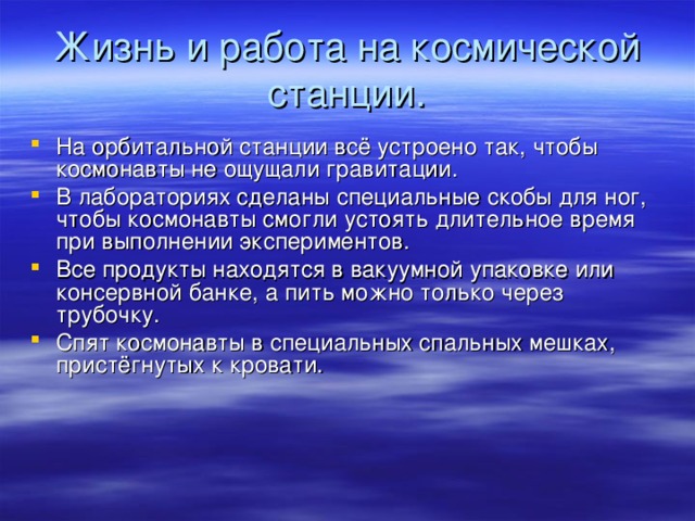 Жизнь и работа на космической станции. На орбитальной станции всё устроено так, чтобы космонавты не ощущали гравитации. В лабораториях сделаны специальные скобы для ног, чтобы космонавты смогли устоять длительное время при выполнении экспериментов. Все продукты находятся в вакуумной упаковке или консервной банке, а пить можно только через трубочку. Спят космонавты в специальных спальных мешках, пристёгнутых к кровати. 