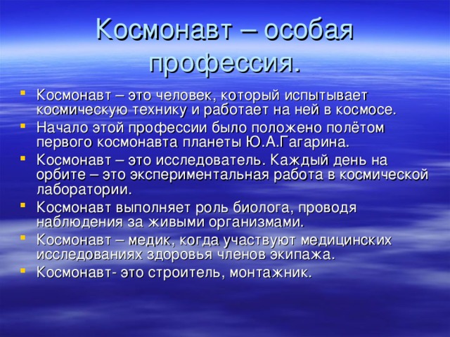 Космонавт – особая профессия. Космонавт – это человек, который испытывает космическую технику и работает на ней в космосе. Начало этой профессии было положено полётом первого космонавта планеты Ю.А.Гагарина. Космонавт – это исследователь. Каждый день на орбите – это экспериментальная работа в космической лаборатории. Космонавт выполняет роль биолога, проводя наблюдения за живыми организмами. Космонавт – медик, когда участвуют медицинских исследованиях здоровья членов экипажа. Космонавт- это строитель, монтажник.  