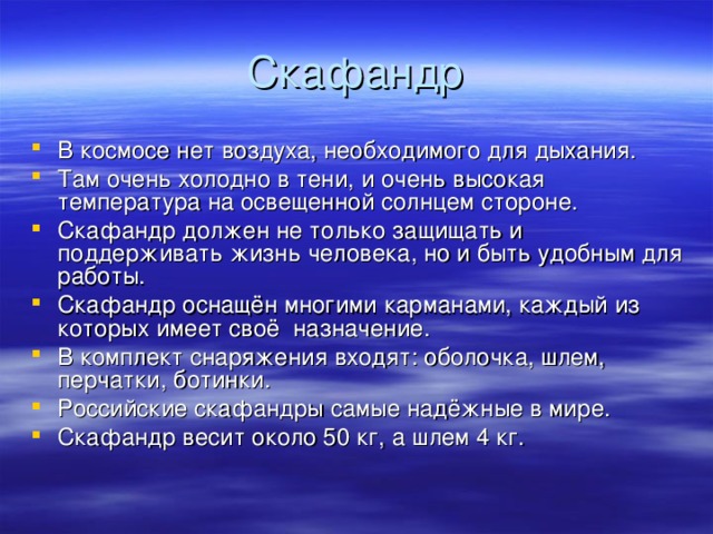 Скафандр В космосе нет воздуха, необходимого для дыхания. Там очень холодно в тени, и очень высокая температура на освещенной солнцем стороне. Скафандр должен не только защищать и поддерживать жизнь человека, но и быть удобным для работы. Скафандр оснащён многими карманами, каждый из которых имеет своё назначение. В комплект снаряжения входят: оболочка, шлем, перчатки, ботинки. Российские скафандры самые надёжные в мире. Скафандр весит около 50 кг, а шлем 4 кг.  