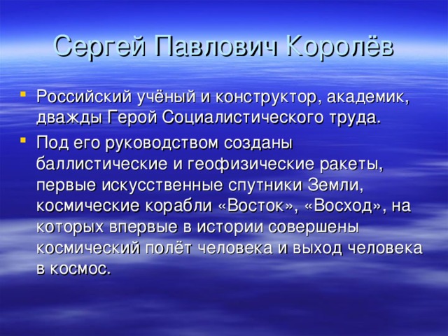 Сергей Павлович Королёв Российский учёный и конструктор, академик, дважды Герой Социалистического труда. Под его руководством созданы баллистические и геофизические ракеты, первые искусственные спутники Земли, космические корабли «Восток», «Восход», на которых впервые в истории совершены космический полёт человека и выход человека в космос. 