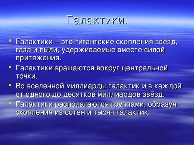 Галактики. Галактики – это гигантские скопления звёзд, газа и пыли, удерживаемые вместе силой притяжения. Галактики вращаются вокруг центральной точки. Во вселенной миллиарды галактик и в каждой от одного до десятков миллиардов звёзд. Галактики располагаются группами, образуя скопления из сотен и тысяч галактик.  